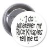 I DO WHATEVER MY RICE KRISPIES TELL ME TO Pinback Button 1.25" Pin / Badge