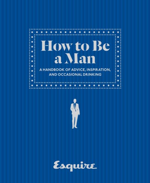 Esquire How to Be a Man: A Handbook of Advice, Inspiration, and Occasional Drinking